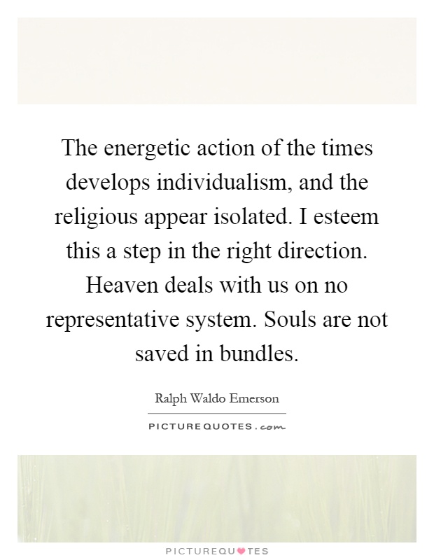 The energetic action of the times develops individualism, and the religious appear isolated. I esteem this a step in the right direction. Heaven deals with us on no representative system. Souls are not saved in bundles Picture Quote #1
