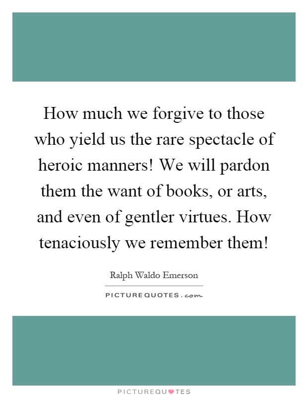 How much we forgive to those who yield us the rare spectacle of heroic manners! We will pardon them the want of books, or arts, and even of gentler virtues. How tenaciously we remember them! Picture Quote #1