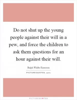 Do not shut up the young people against their will in a pew, and force the children to ask them questions for an hour against their will Picture Quote #1