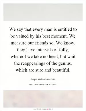 We say that every man is entitled to be valued by his best moment. We measure our friends so. We know, they have intervals of folly, whereof we take no heed, but wait the reappearings of the genius, which are sure and beautiful Picture Quote #1