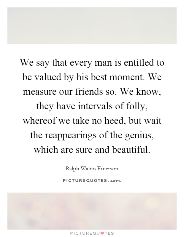 We say that every man is entitled to be valued by his best moment. We measure our friends so. We know, they have intervals of folly, whereof we take no heed, but wait the reappearings of the genius, which are sure and beautiful Picture Quote #1