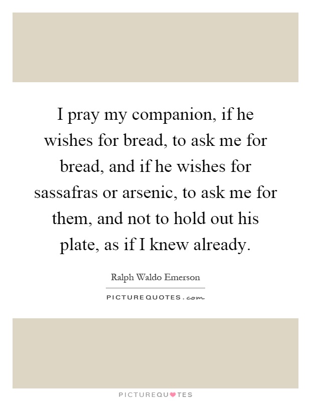 I pray my companion, if he wishes for bread, to ask me for bread, and if he wishes for sassafras or arsenic, to ask me for them, and not to hold out his plate, as if I knew already Picture Quote #1