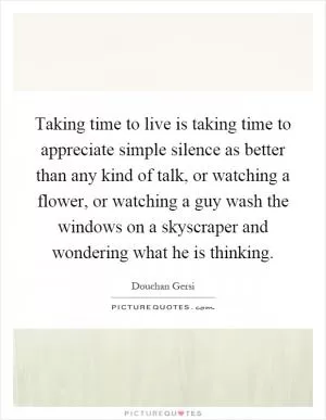Taking time to live is taking time to appreciate simple silence as better than any kind of talk, or watching a flower, or watching a guy wash the windows on a skyscraper and wondering what he is thinking Picture Quote #1