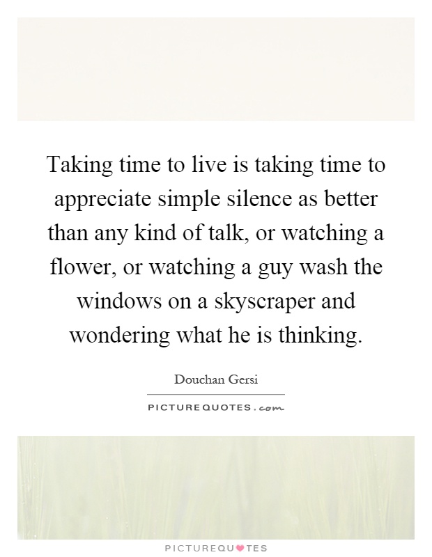 Taking time to live is taking time to appreciate simple silence as better than any kind of talk, or watching a flower, or watching a guy wash the windows on a skyscraper and wondering what he is thinking Picture Quote #1