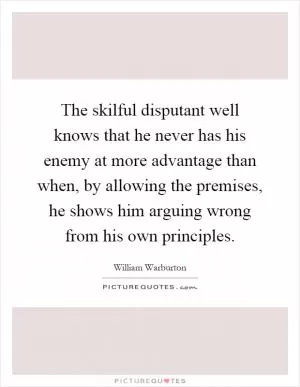 The skilful disputant well knows that he never has his enemy at more advantage than when, by allowing the premises, he shows him arguing wrong from his own principles Picture Quote #1