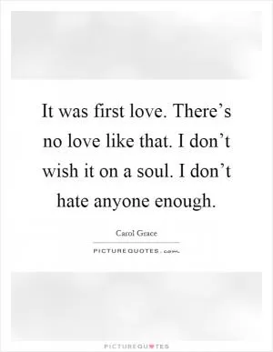 It was first love. There’s no love like that. I don’t wish it on a soul. I don’t hate anyone enough Picture Quote #1