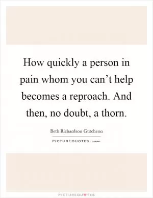 How quickly a person in pain whom you can’t help becomes a reproach. And then, no doubt, a thorn Picture Quote #1