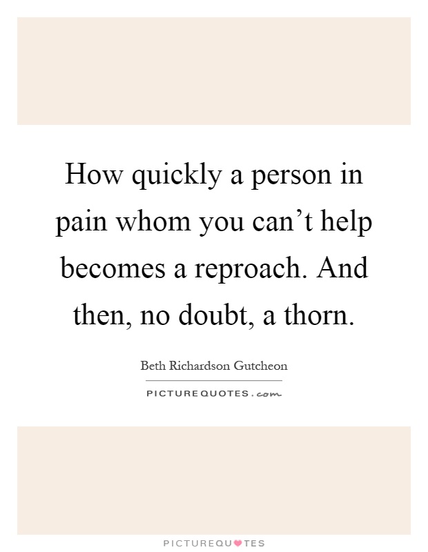How quickly a person in pain whom you can't help becomes a reproach. And then, no doubt, a thorn Picture Quote #1