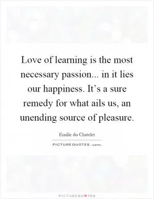 Love of learning is the most necessary passion... in it lies our happiness. It’s a sure remedy for what ails us, an unending source of pleasure Picture Quote #1