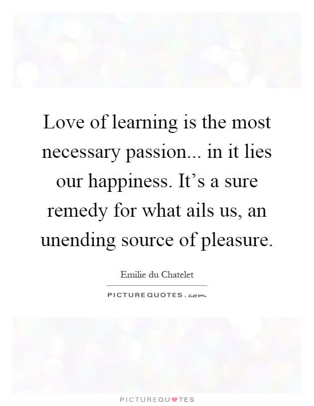 Love of learning is the most necessary passion... in it lies our happiness. It's a sure remedy for what ails us, an unending source of pleasure Picture Quote #1