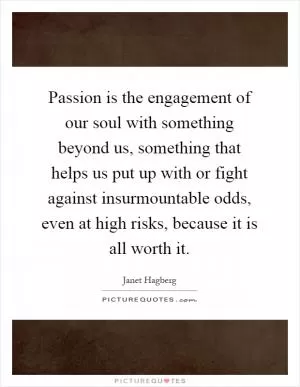 Passion is the engagement of our soul with something beyond us, something that helps us put up with or fight against insurmountable odds, even at high risks, because it is all worth it Picture Quote #1