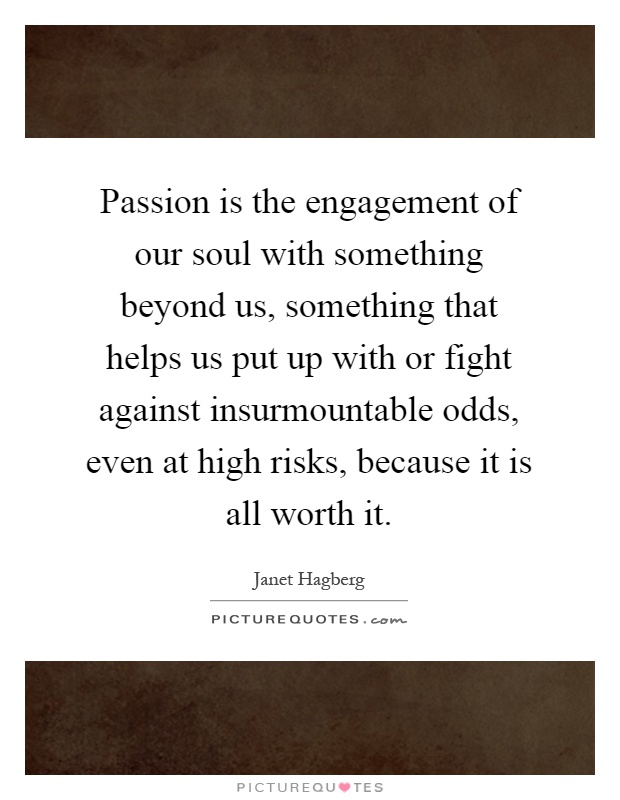 Passion is the engagement of our soul with something beyond us, something that helps us put up with or fight against insurmountable odds, even at high risks, because it is all worth it Picture Quote #1