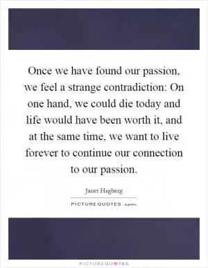 Once we have found our passion, we feel a strange contradiction: On one hand, we could die today and life would have been worth it, and at the same time, we want to live forever to continue our connection to our passion Picture Quote #1