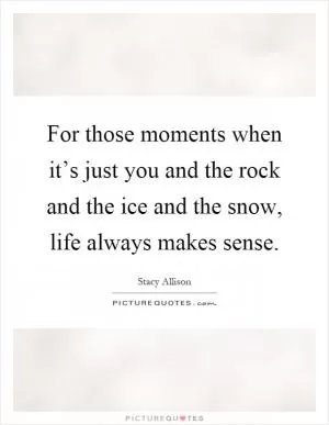 For those moments when it’s just you and the rock and the ice and the snow, life always makes sense Picture Quote #1