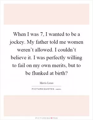When I was 7, I wanted to be a jockey. My father told me women weren’t allowed. I couldn’t believe it. I was perfectly willing to fail on my own merits, but to be flunked at birth? Picture Quote #1