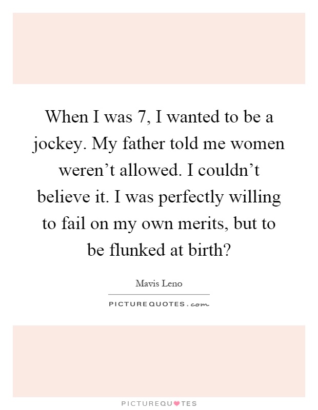 When I was 7, I wanted to be a jockey. My father told me women weren't allowed. I couldn't believe it. I was perfectly willing to fail on my own merits, but to be flunked at birth? Picture Quote #1