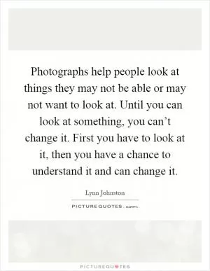 Photographs help people look at things they may not be able or may not want to look at. Until you can look at something, you can’t change it. First you have to look at it, then you have a chance to understand it and can change it Picture Quote #1