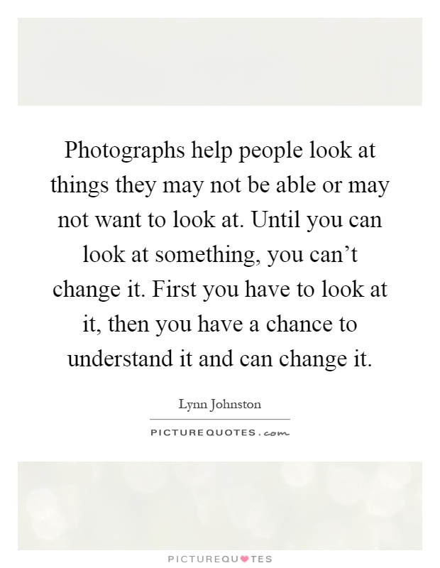 Photographs help people look at things they may not be able or may not want to look at. Until you can look at something, you can't change it. First you have to look at it, then you have a chance to understand it and can change it Picture Quote #1