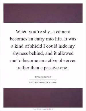 When you’re shy, a camera becomes an entry into life. It was a kind of shield I could hide my shyness behind, and it allowed me to become an active observer rather than a passive one Picture Quote #1