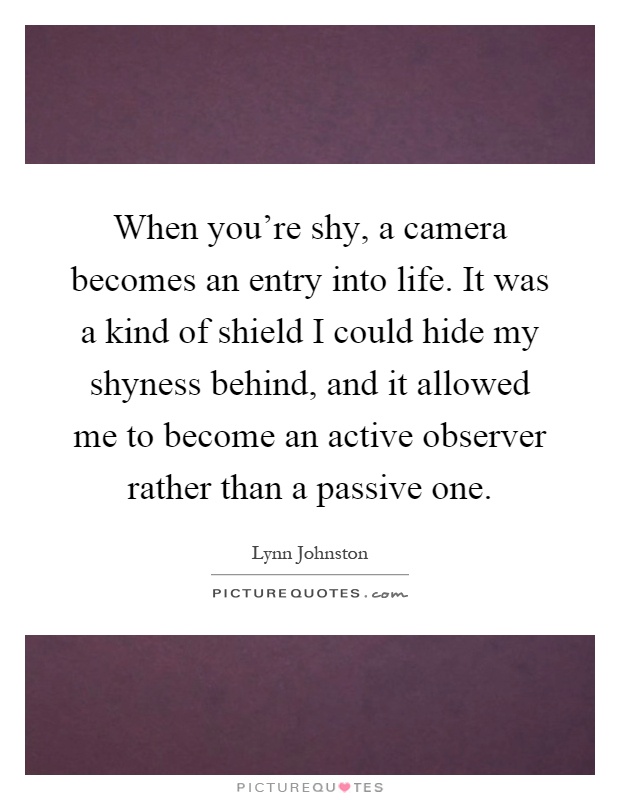 When you're shy, a camera becomes an entry into life. It was a kind of shield I could hide my shyness behind, and it allowed me to become an active observer rather than a passive one Picture Quote #1