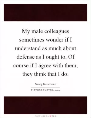 My male colleagues sometimes wonder if I understand as much about defense as I ought to. Of course if I agree with them, they think that I do Picture Quote #1