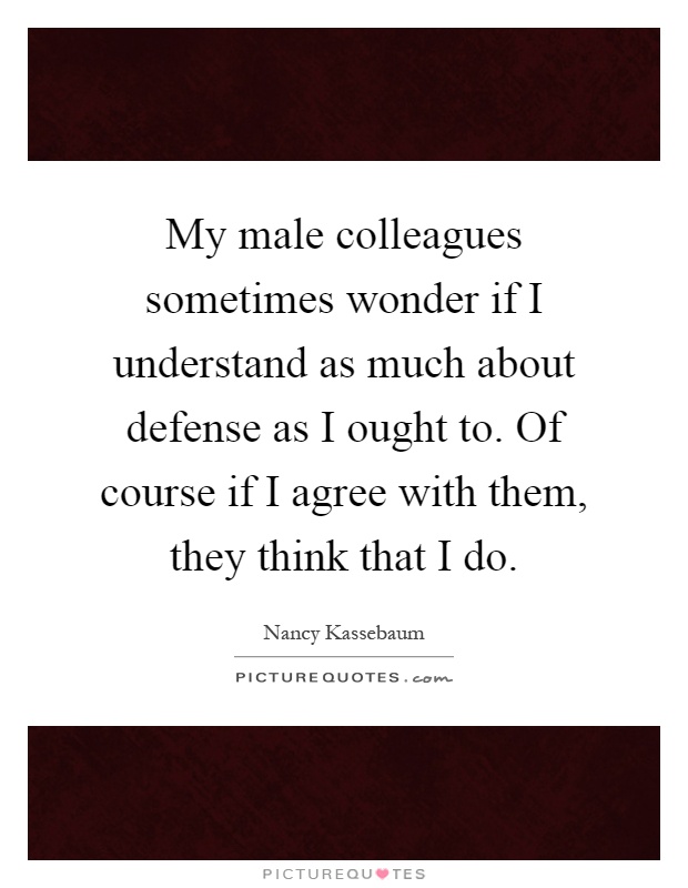 My male colleagues sometimes wonder if I understand as much about defense as I ought to. Of course if I agree with them, they think that I do Picture Quote #1