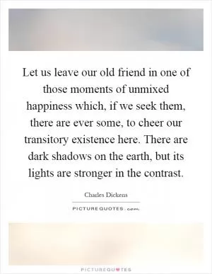 Let us leave our old friend in one of those moments of unmixed happiness which, if we seek them, there are ever some, to cheer our transitory existence here. There are dark shadows on the earth, but its lights are stronger in the contrast Picture Quote #1