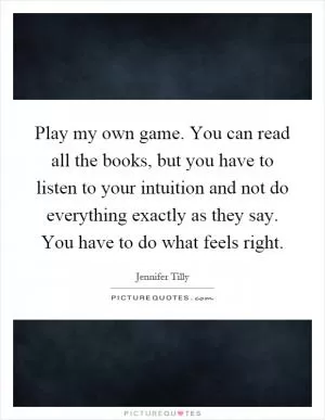 Play my own game. You can read all the books, but you have to listen to your intuition and not do everything exactly as they say. You have to do what feels right Picture Quote #1