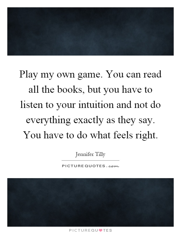 Play my own game. You can read all the books, but you have to listen to your intuition and not do everything exactly as they say. You have to do what feels right Picture Quote #1