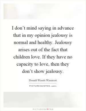 I don’t mind saying in advance that in my opinion jealousy is normal and healthy. Jealousy arises out of the fact that children love. If they have no capacity to love, then they don’t show jealousy Picture Quote #1