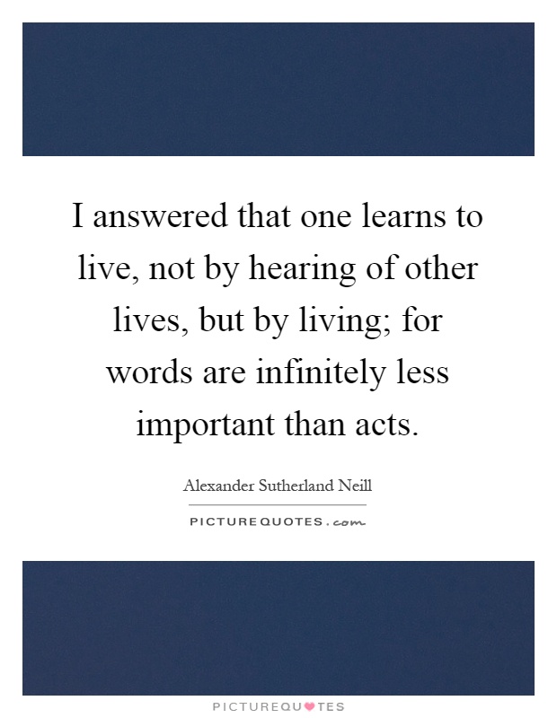 I answered that one learns to live, not by hearing of other lives, but by living; for words are infinitely less important than acts Picture Quote #1