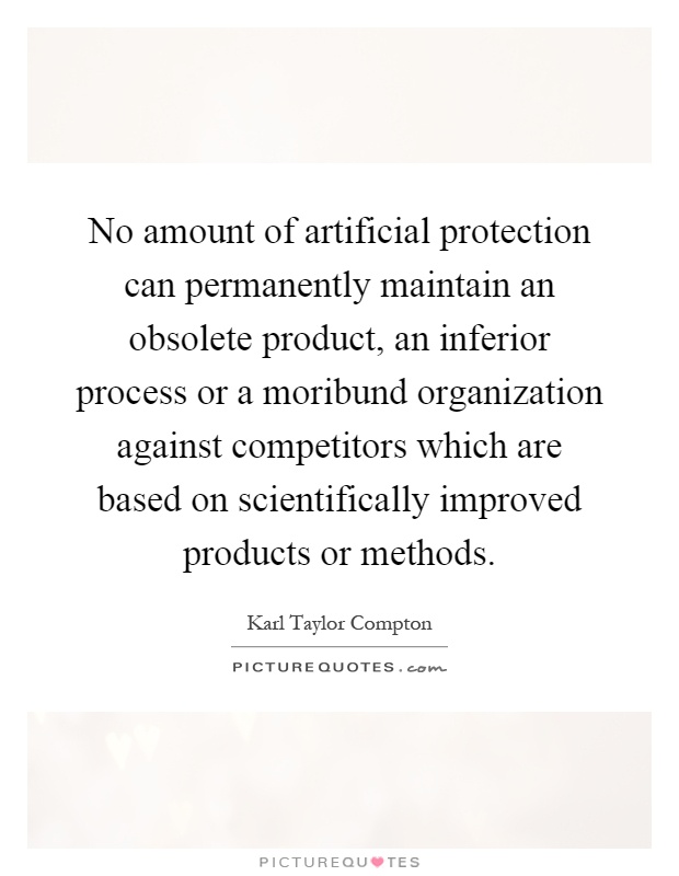 No amount of artificial protection can permanently maintain an obsolete product, an inferior process or a moribund organization against competitors which are based on scientifically improved products or methods Picture Quote #1