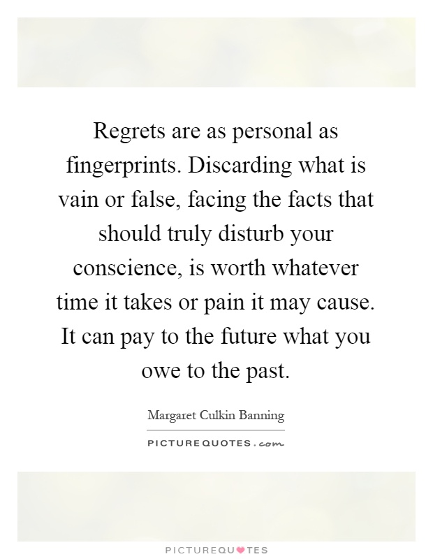 Regrets are as personal as fingerprints. Discarding what is vain or false, facing the facts that should truly disturb your conscience, is worth whatever time it takes or pain it may cause. It can pay to the future what you owe to the past Picture Quote #1