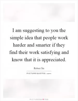 I am suggesting to you the simple idea that people work harder and smarter if they find their work satisfying and know that it is appreciated Picture Quote #1