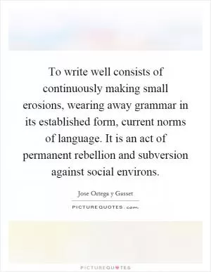 To write well consists of continuously making small erosions, wearing away grammar in its established form, current norms of language. It is an act of permanent rebellion and subversion against social environs Picture Quote #1