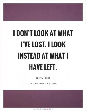 I don’t look at what I’ve lost. I look instead at what I have left Picture Quote #1