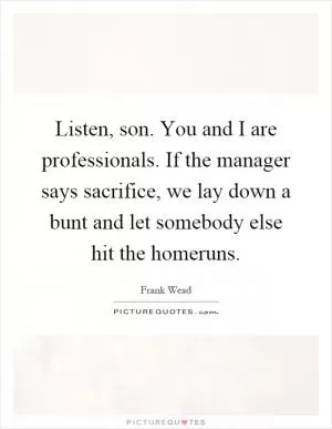 Listen, son. You and I are professionals. If the manager says sacrifice, we lay down a bunt and let somebody else hit the homeruns Picture Quote #1