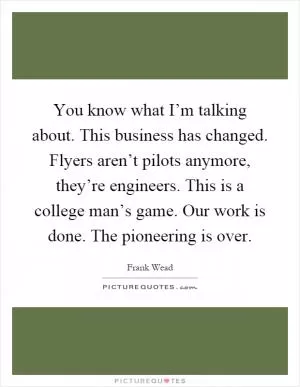 You know what I’m talking about. This business has changed. Flyers aren’t pilots anymore, they’re engineers. This is a college man’s game. Our work is done. The pioneering is over Picture Quote #1