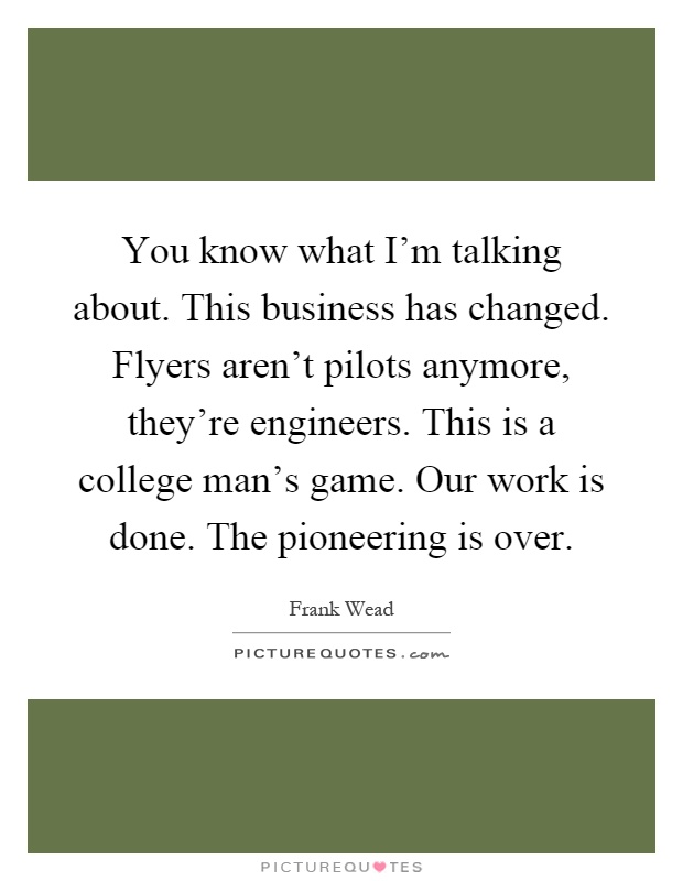 You know what I'm talking about. This business has changed. Flyers aren't pilots anymore, they're engineers. This is a college man's game. Our work is done. The pioneering is over Picture Quote #1