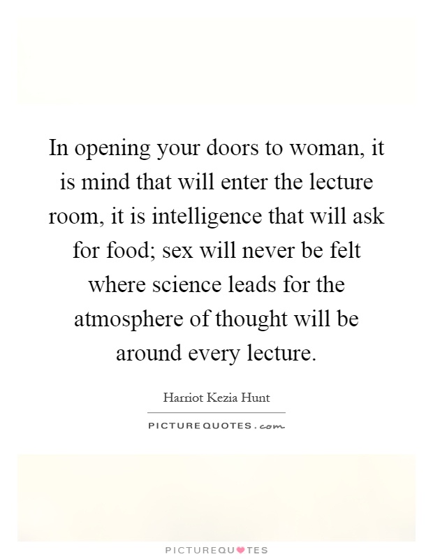 In opening your doors to woman, it is mind that will enter the lecture room, it is intelligence that will ask for food; sex will never be felt where science leads for the atmosphere of thought will be around every lecture Picture Quote #1