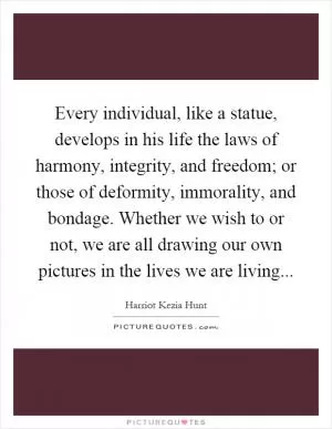 Every individual, like a statue, develops in his life the laws of harmony, integrity, and freedom; or those of deformity, immorality, and bondage. Whether we wish to or not, we are all drawing our own pictures in the lives we are living Picture Quote #1