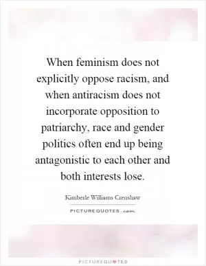 When feminism does not explicitly oppose racism, and when antiracism does not incorporate opposition to patriarchy, race and gender politics often end up being antagonistic to each other and both interests lose Picture Quote #1