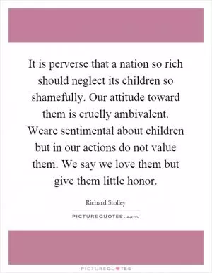 It is perverse that a nation so rich should neglect its children so shamefully. Our attitude toward them is cruelly ambivalent. Weare sentimental about children but in our actions do not value them. We say we love them but give them little honor Picture Quote #1