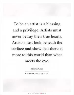 To be an artist is a blessing and a privilege. Artists must never betray their true hearts. Artists must look beneath the surface and show that there is more to this world than what meets the eye Picture Quote #1