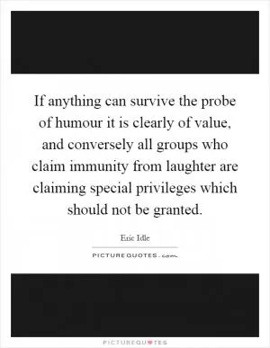 If anything can survive the probe of humour it is clearly of value, and conversely all groups who claim immunity from laughter are claiming special privileges which should not be granted Picture Quote #1
