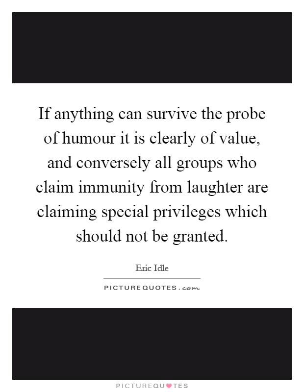 If anything can survive the probe of humour it is clearly of value, and conversely all groups who claim immunity from laughter are claiming special privileges which should not be granted Picture Quote #1