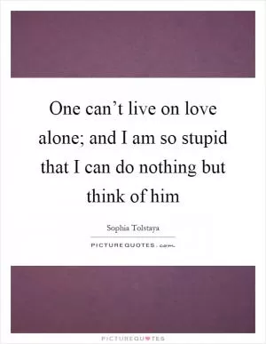 One can’t live on love alone; and I am so stupid that I can do nothing but think of him Picture Quote #1