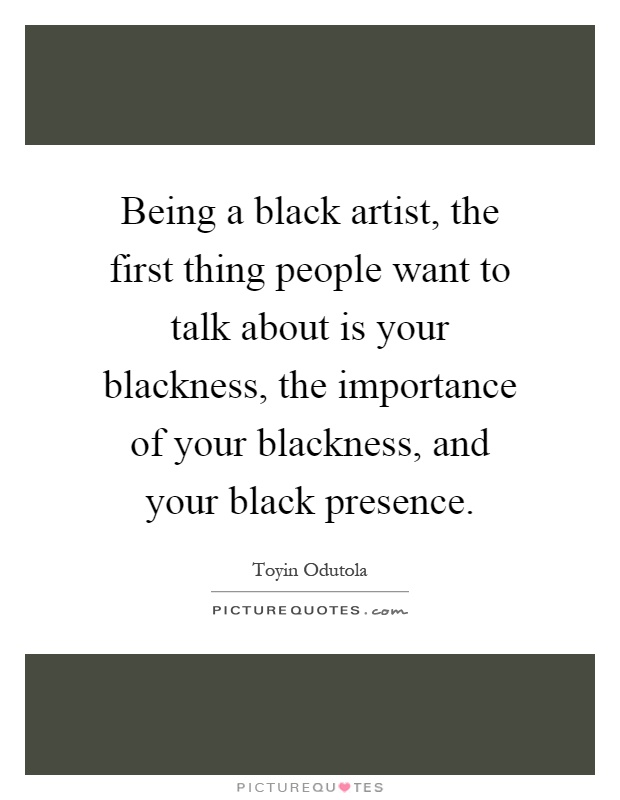 Being a black artist, the first thing people want to talk about is your blackness, the importance of your blackness, and your black presence Picture Quote #1