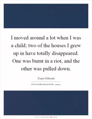 I moved around a lot when I was a child; two of the houses I grew up in have totally disappeared. One was burnt in a riot, and the other was pulled down Picture Quote #1