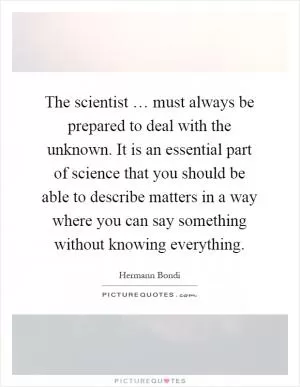 The scientist … must always be prepared to deal with the unknown. It is an essential part of science that you should be able to describe matters in a way where you can say something without knowing everything Picture Quote #1